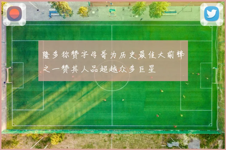 隆多称赞字母哥为历史最佳大前锋之一赞其人品超越众多巨星
