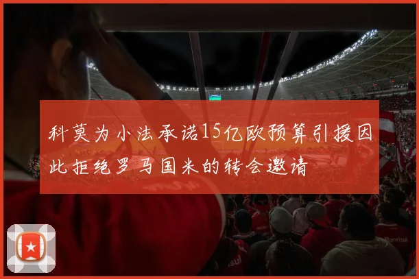 科莫为小法承诺15亿欧预算引援因此拒绝罗马国米的转会邀请