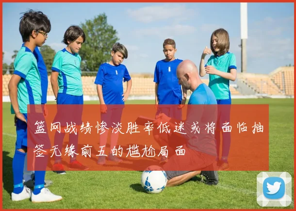 篮网战绩惨淡胜率低迷或将面临抽签无缘前五的尴尬局面