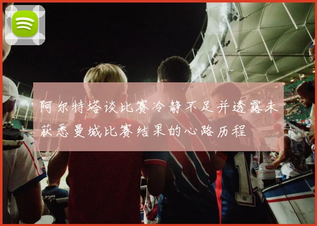 阿尔特塔谈比赛冷静不足并透露未获悉曼城比赛结果的心路历程