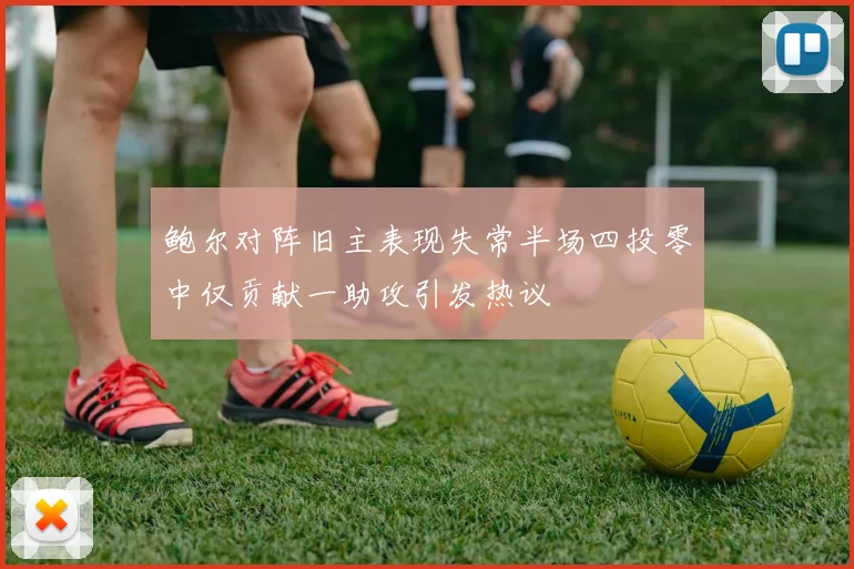 鲍尔对阵旧主表现失常半场四投零中仅贡献一助攻引发热议