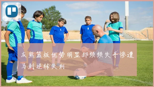 灰熊篮板优势明显却频频失手惨遭马刺逆转失利