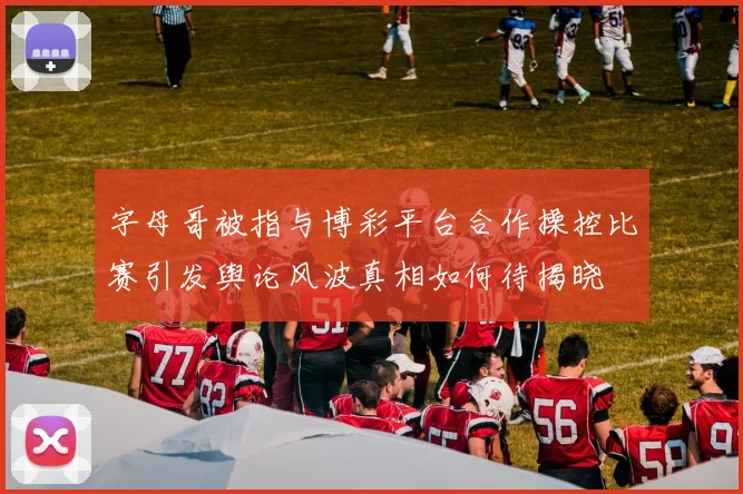 字母哥被指与博彩平台合作操控比赛引发舆论风波真相如何待揭晓