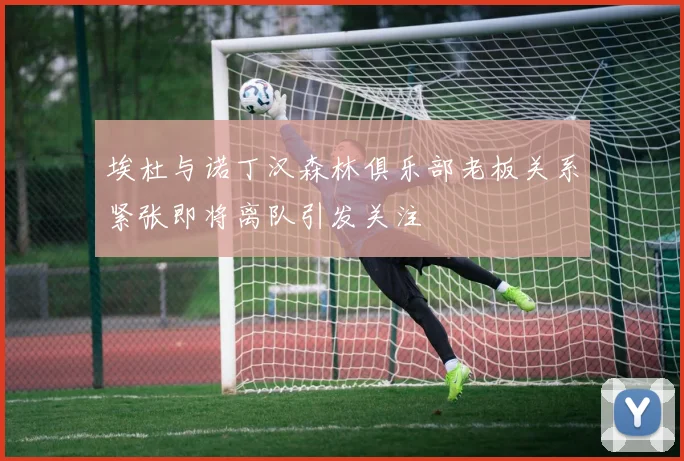 埃杜与诺丁汉森林俱乐部老板关系紧张即将离队引发关注