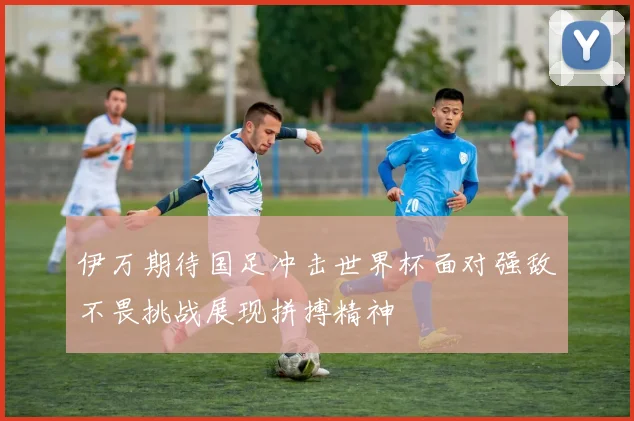 伊万期待国足冲击世界杯面对强敌不畏挑战展现拼搏精神