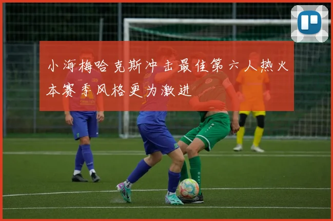 小海梅哈克斯冲击最佳第六人热火本赛季风格更为激进