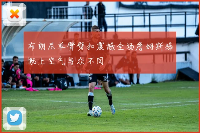 布朗尼单臂劈扣震撼全场詹姆斯感慨上空气与众不同