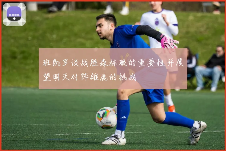 班凯罗谈战胜森林狼的重要性并展望明天对阵雄鹿的挑战