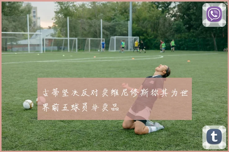 古蒂坚决反对卖维尼修斯称其为世界前五球员非卖品