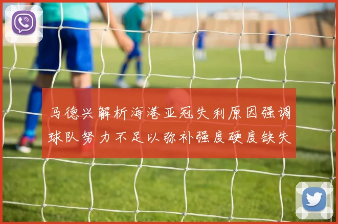马德兴解析海港亚冠失利原因强调球队努力不足以弥补强度硬度缺失