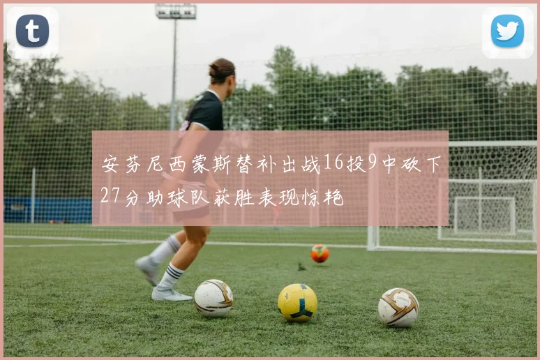安芬尼西蒙斯替补出战16投9中砍下27分助球队获胜表现惊艳