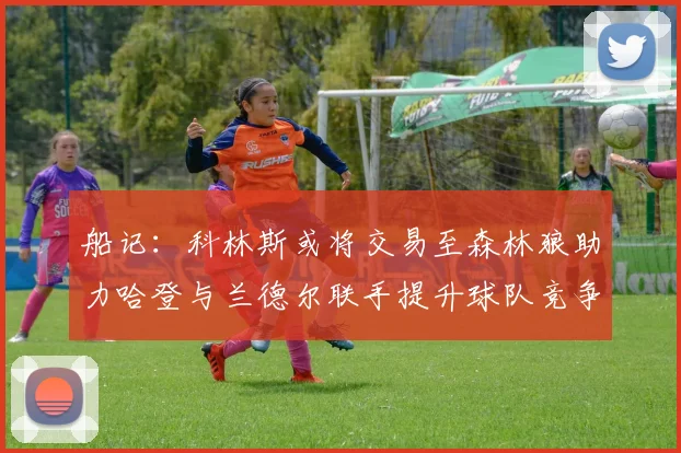 船记：科林斯或将交易至森林狼助力哈登与兰德尔联手提升球队竞争力