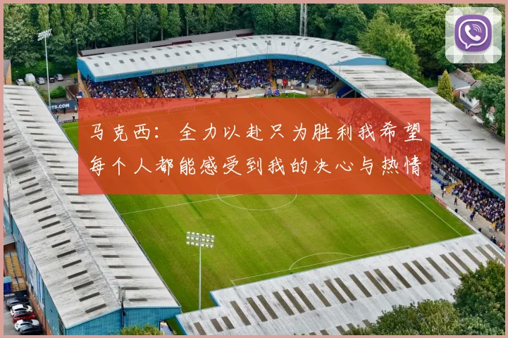 马克西：全力以赴只为胜利我希望每个人都能感受到我的决心与热情