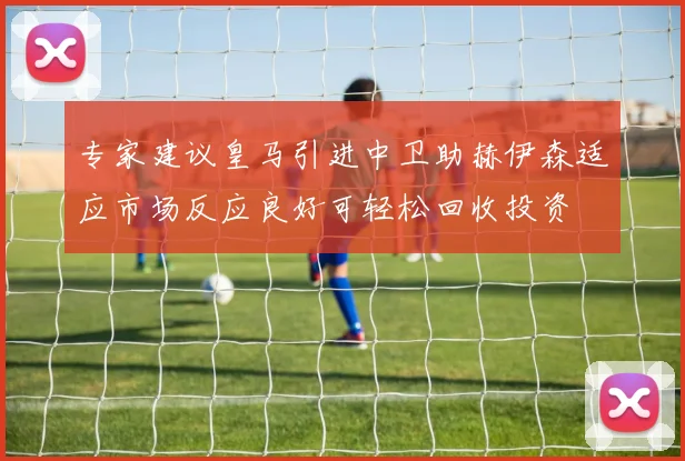 专家建议皇马引进中卫助赫伊森适应市场反应良好可轻松回收投资