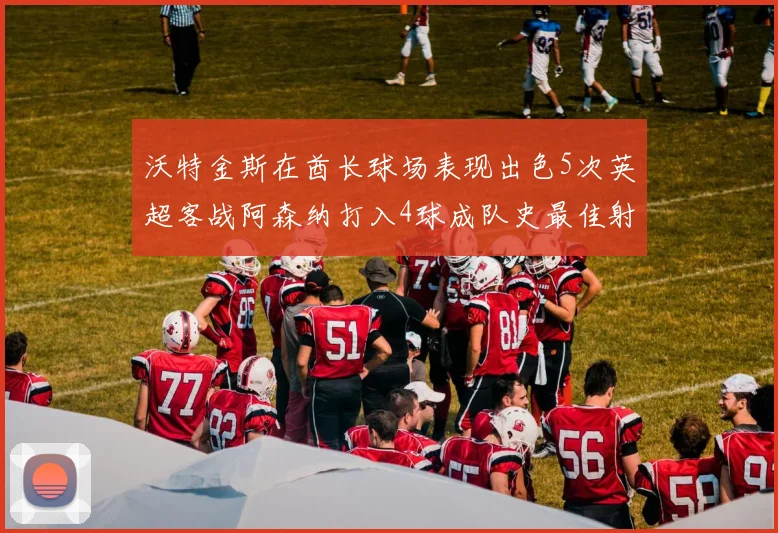沃特金斯在酋长球场表现出色5次英超客战阿森纳打入4球成队史最佳射手