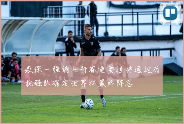 森保一强调壮行赛重要性将通过对抗强队确定世界杯最终阵容