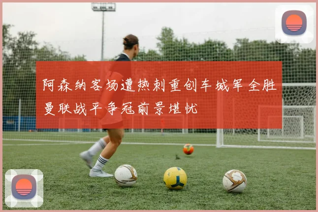 阿森纳客场遭热刺重创车城军全胜曼联战平争冠前景堪忧