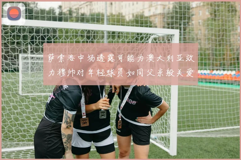 萨索洛中场透露可能为澳大利亚效力穆帅对年轻球员如同父亲般关爱