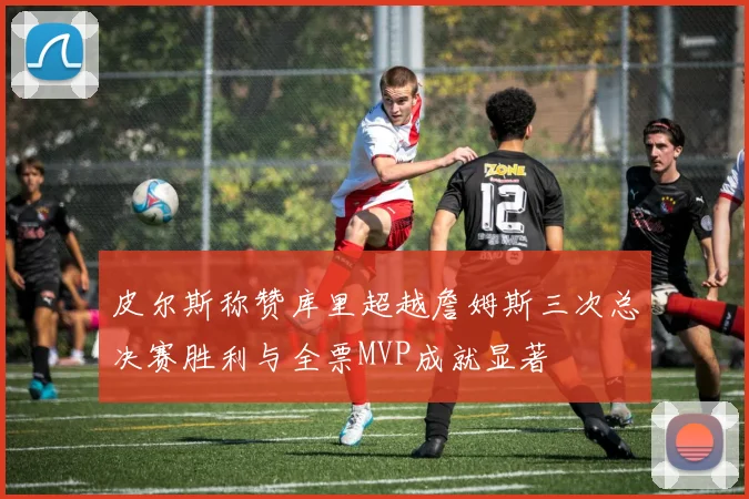 皮尔斯称赞库里超越詹姆斯三次总决赛胜利与全票MVP成就显著