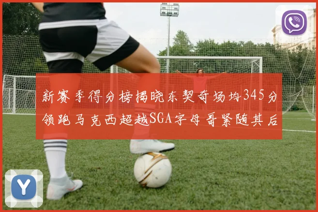 新赛季得分榜揭晓东契奇场均345分领跑马克西超越SGA字母哥紧随其后