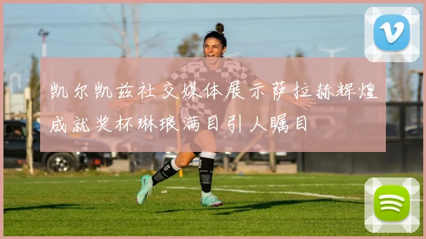 凯尔凯兹社交媒体展示萨拉赫辉煌成就奖杯琳琅满目引人瞩目