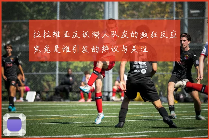 拉拉维亚反讽湖人队友的疯狂反应究竟是谁引发的热议与关注