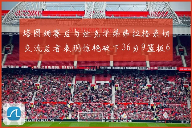 塔图姆赛后与杜克学弟弗拉格亲切交流后者表现惊艳砍下36分9篮板6助攻