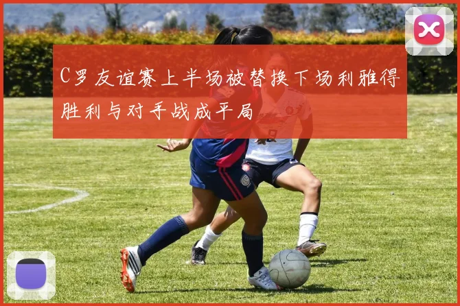 C罗友谊赛上半场被替换下场利雅得胜利与对手战成平局
