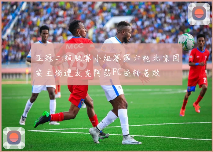 亚冠二级联赛小组赛第六轮北京国安主场遭麦克阿瑟FC逆转落败