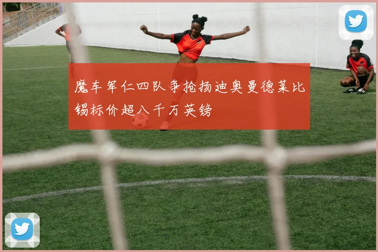 魔车军仁四队争抢扬迪奥曼德莱比锡标价超八千万英镑