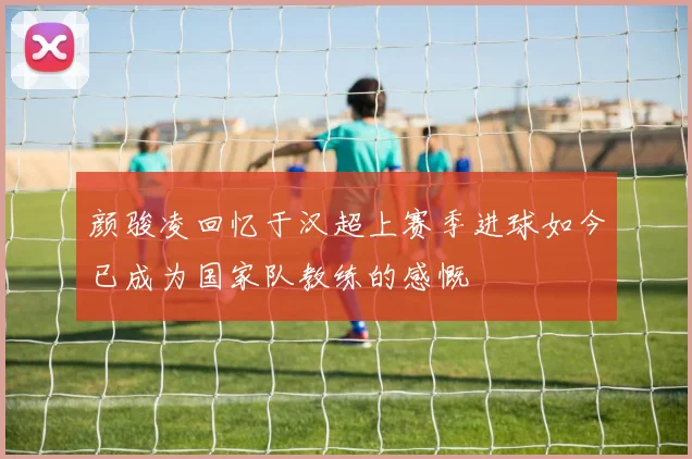 颜骏凌回忆于汉超上赛季进球如今已成为国家队教练的感慨