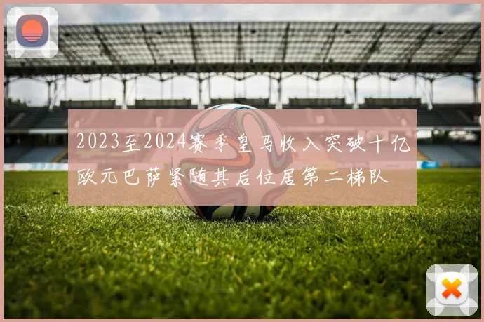 2023至2024赛季皇马收入突破十亿欧元巴萨紧随其后位居第二梯队