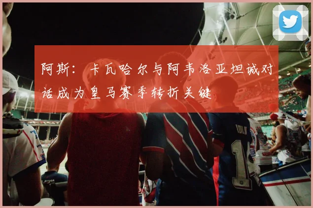 阿斯：卡瓦哈尔与阿韦洛亚坦诚对话成为皇马赛季转折关键