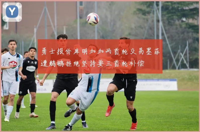 勇士报价库明加加两首轮交易墨菲遭鹈鹕拒绝坚持要三首轮补偿