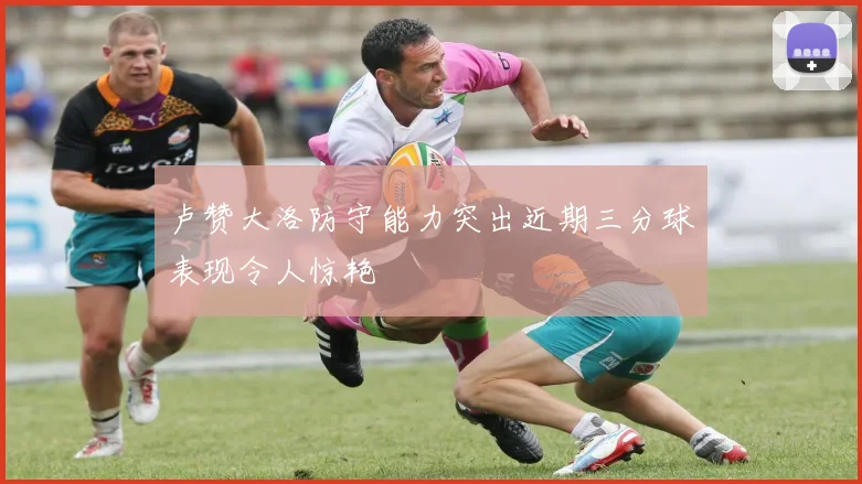 卢赞大洛防守能力突出近期三分球表现令人惊艳